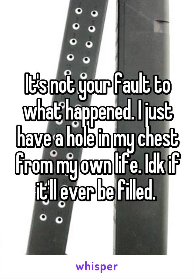 It's not your fault to what happened. I just have a hole in my chest from my own life. Idk if it'll ever be filled. 