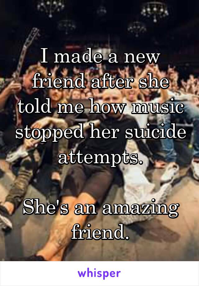 I made a new friend after she told me how music stopped her suicide attempts.

She's an amazing friend.