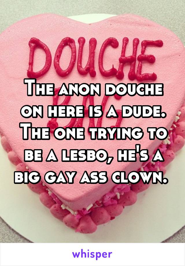 The anon douche on here is a dude. The one trying to be a lesbo, he's a big gay ass clown. 