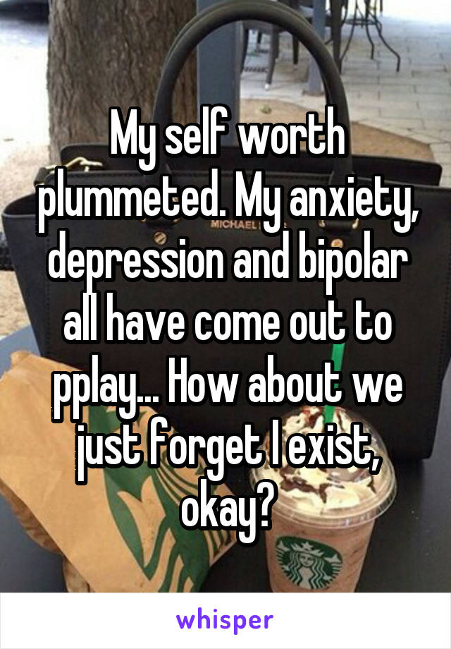 My self worth plummeted. My anxiety, depression and bipolar all have come out to pplay... How about we just forget I exist, okay?