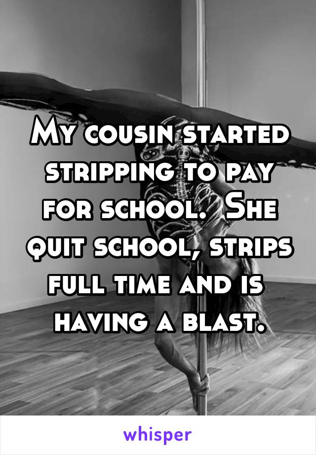 My cousin started stripping to pay for school.  She quit school, strips full time and is 
having a blast.