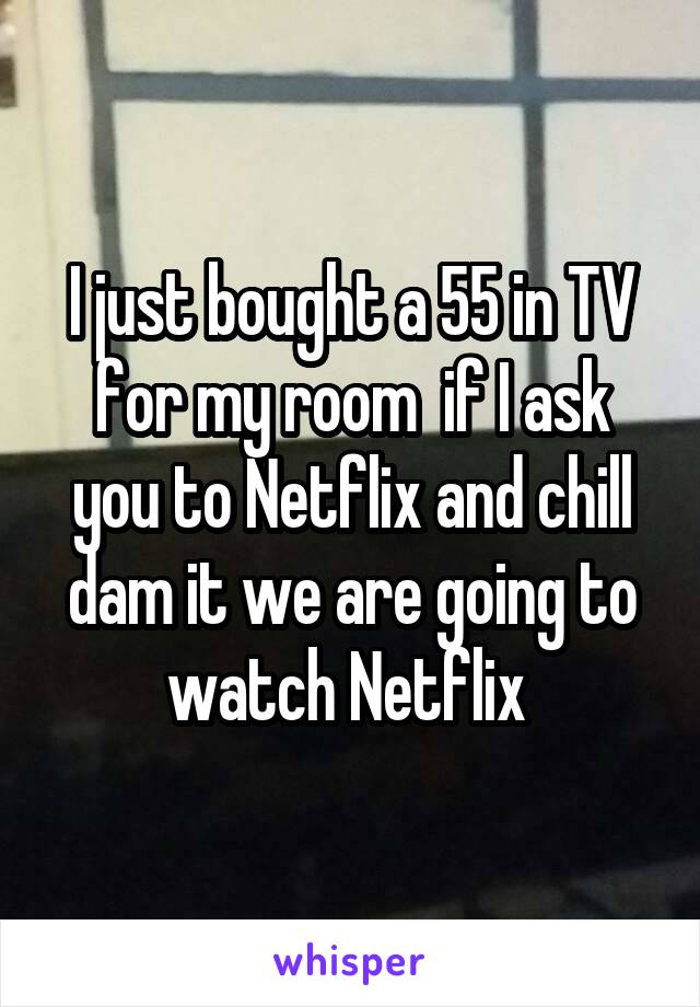 I just bought a 55 in TV for my room  if I ask you to Netflix and chill dam it we are going to watch Netflix 