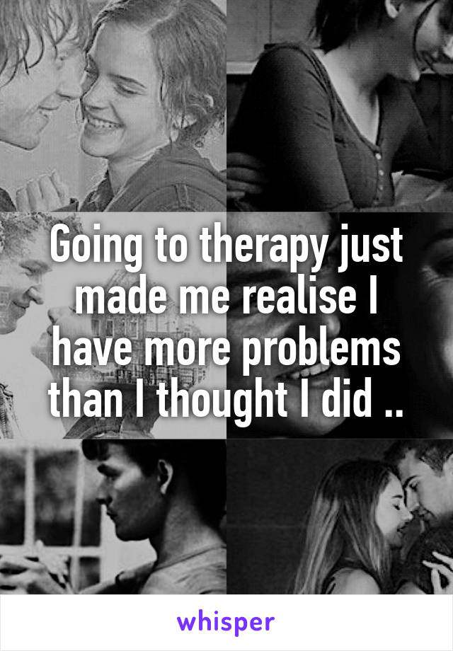 Going to therapy just made me realise I have more problems than I thought I did ..