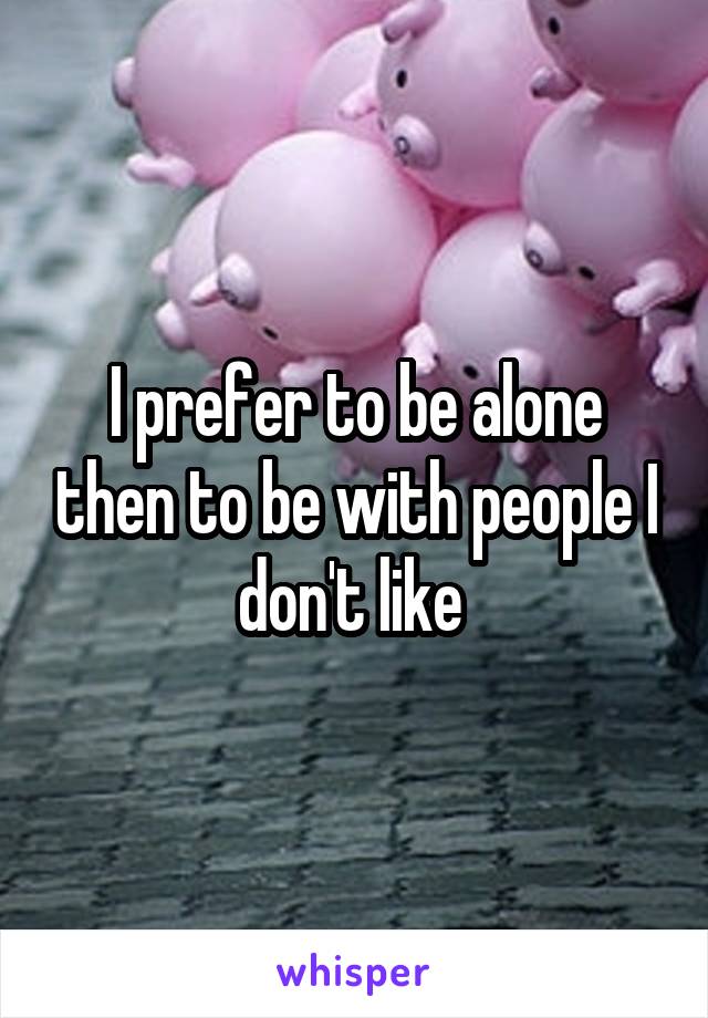 I prefer to be alone then to be with people I don't like 