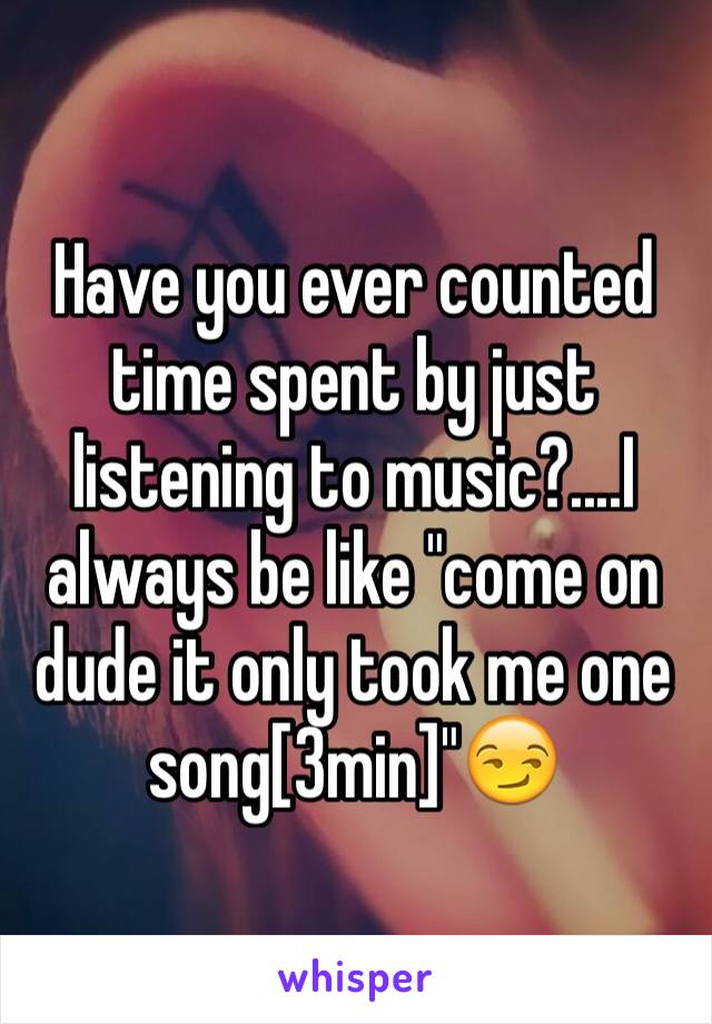 Have you ever counted time spent by just listening to music?....I  always be like "come on dude it only took me one song[3min]"😏