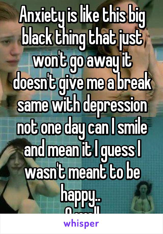 Anxiety is like this big black thing that just won't go away it doesn't give me a break same with depression not one day can I smile and mean it I guess I wasn't meant to be happy.. 
O well