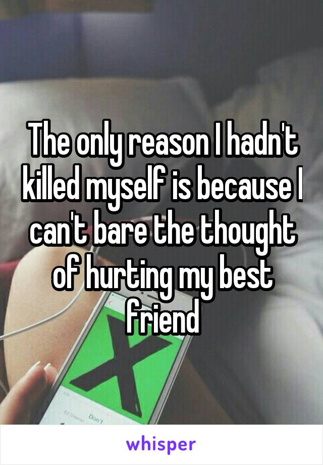 The only reason I hadn't killed myself is because I can't bare the thought of hurting my best friend
