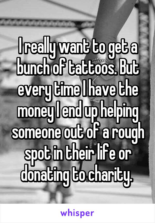 I really want to get a bunch of tattoos. But every time I have the money I end up helping someone out of a rough spot in their life or donating to charity. 