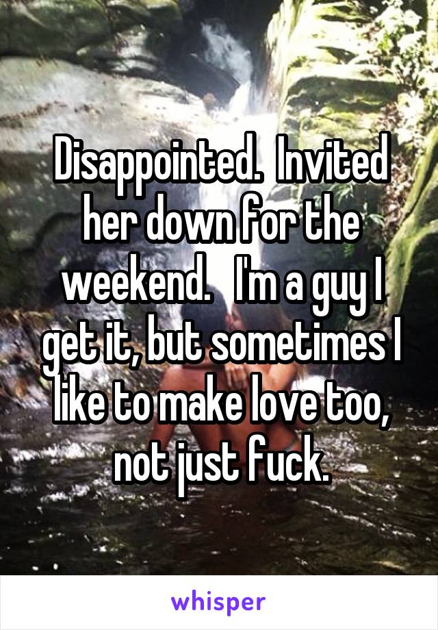 Disappointed.  Invited her down for the weekend.   I'm a guy I get it, but sometimes I like to make love too, not just fuck.