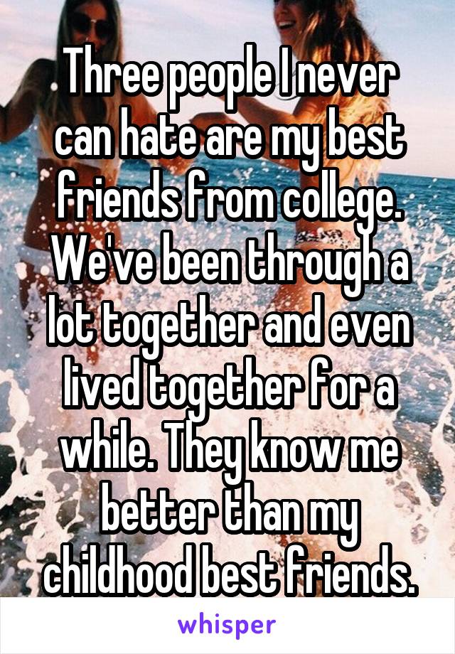 Three people I never can hate are my best friends from college. We've been through a lot together and even lived together for a while. They know me better than my childhood best friends.
