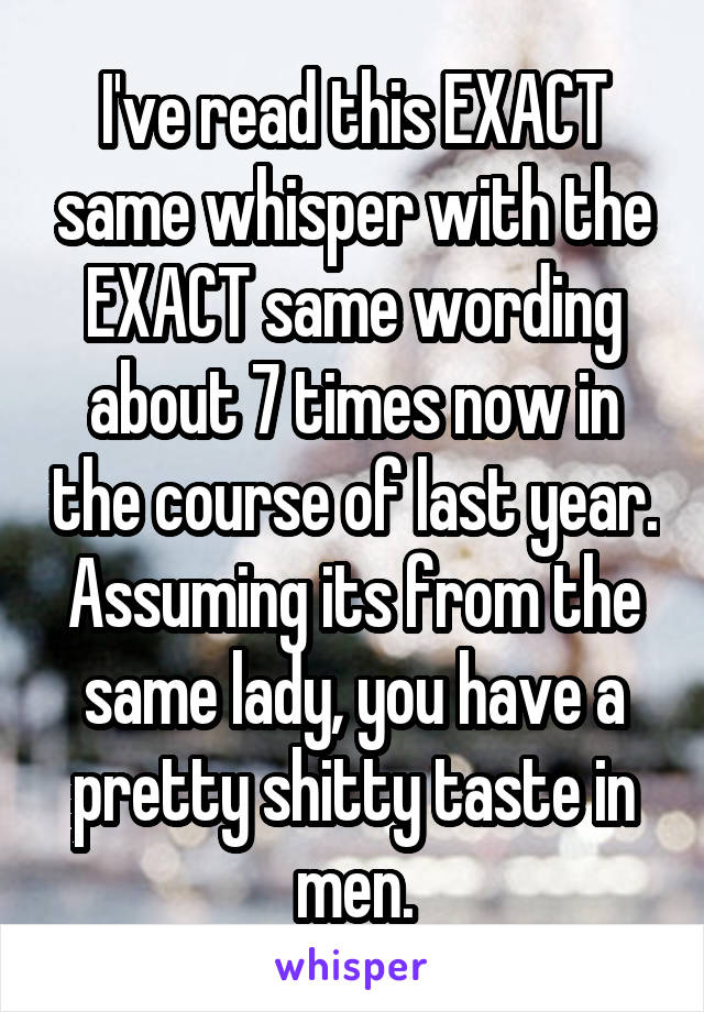 I've read this EXACT same whisper with the EXACT same wording about 7 times now in the course of last year. Assuming its from the same lady, you have a pretty shitty taste in men.