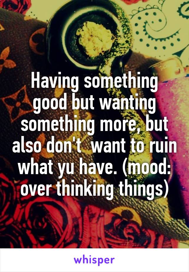 Having something good but wanting something more, but also don't  want to ruin what yu have. (mood: over thinking things)
