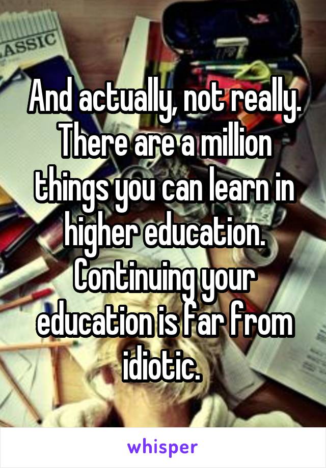 And actually, not really. There are a million things you can learn in higher education. Continuing your education is far from idiotic. 