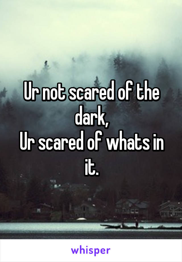 Ur not scared of the dark,
Ur scared of whats in it.