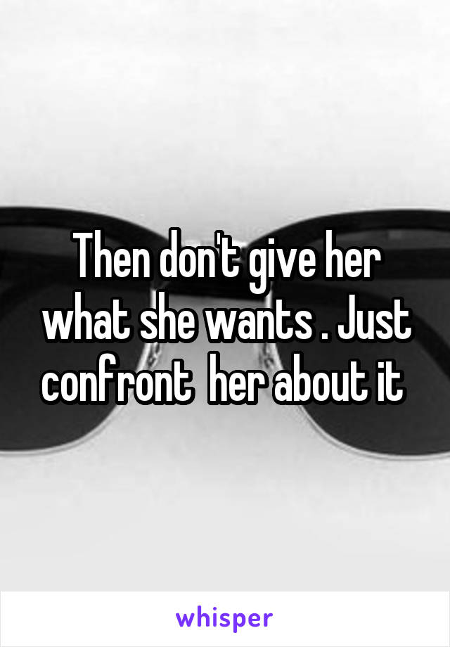 Then don't give her what she wants . Just confront  her about it 