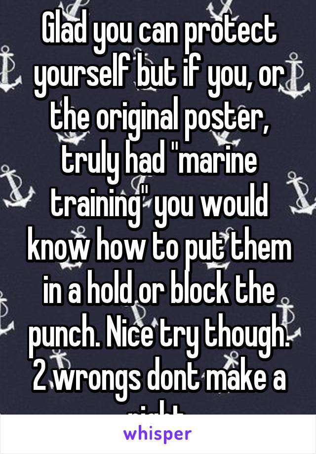 Glad you can protect yourself but if you, or the original poster, truly had "marine training" you would know how to put them in a hold or block the punch. Nice try though. 2 wrongs dont make a right.
