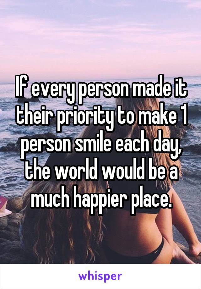 If every person made it their priority to make 1 person smile each day, the world would be a much happier place.