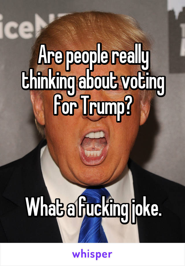 Are people really thinking about voting for Trump?



What a fucking joke.