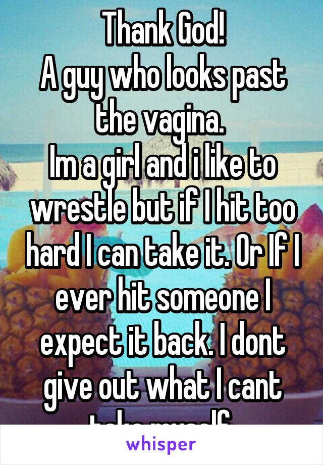 Thank God!
A guy who looks past the vagina. 
Im a girl and i like to wrestle but if I hit too hard I can take it. Or If I ever hit someone I expect it back. I dont give out what I cant take myself.