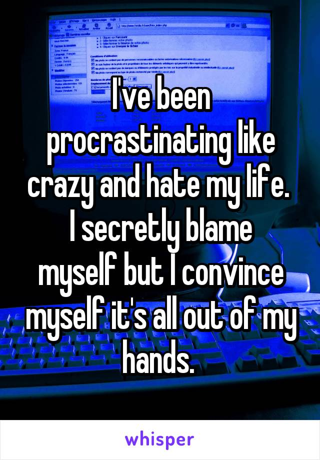 I've been procrastinating like crazy and hate my life. 
I secretly blame myself but I convince myself it's all out of my hands. 