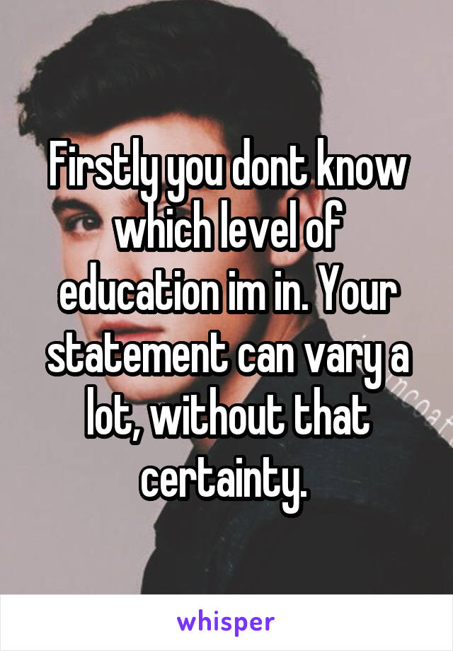 Firstly you dont know which level of education im in. Your statement can vary a lot, without that certainty. 