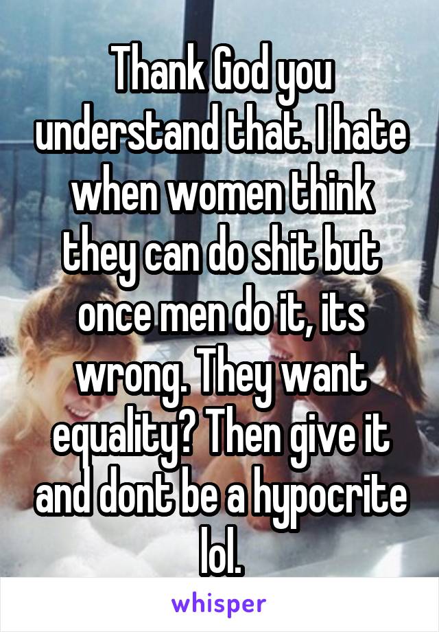 Thank God you understand that. I hate when women think they can do shit but once men do it, its wrong. They want equality? Then give it and dont be a hypocrite lol.