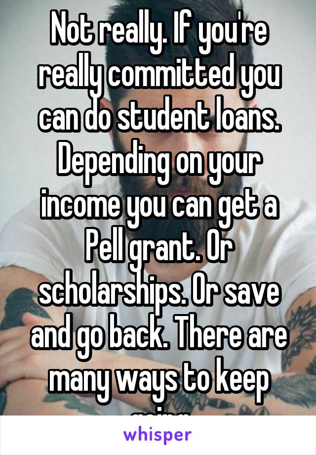 Not really. If you're really committed you can do student loans. Depending on your income you can get a Pell grant. Or scholarships. Or save and go back. There are many ways to keep going