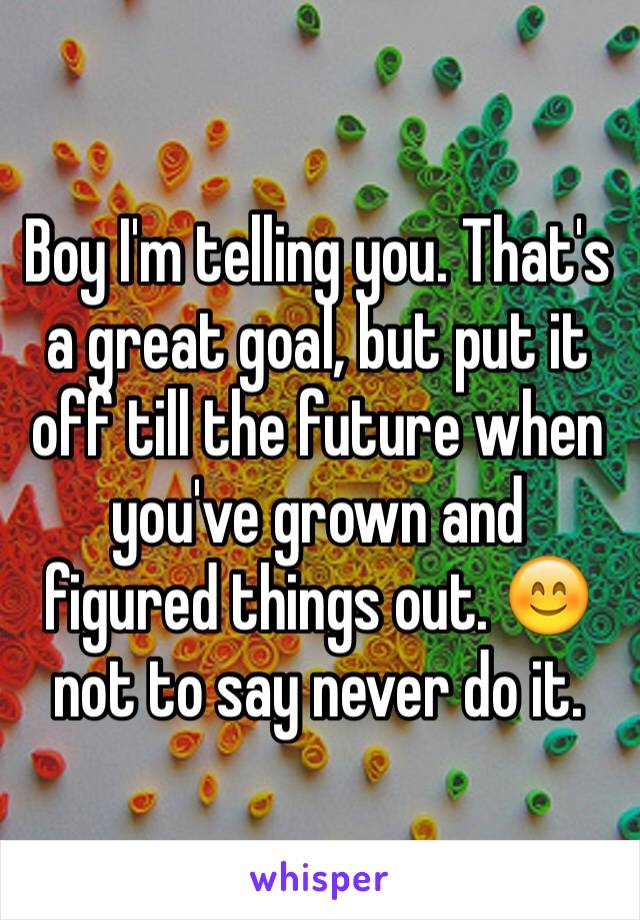 Boy I'm telling you. That's a great goal, but put it off till the future when you've grown and figured things out. 😊 not to say never do it.