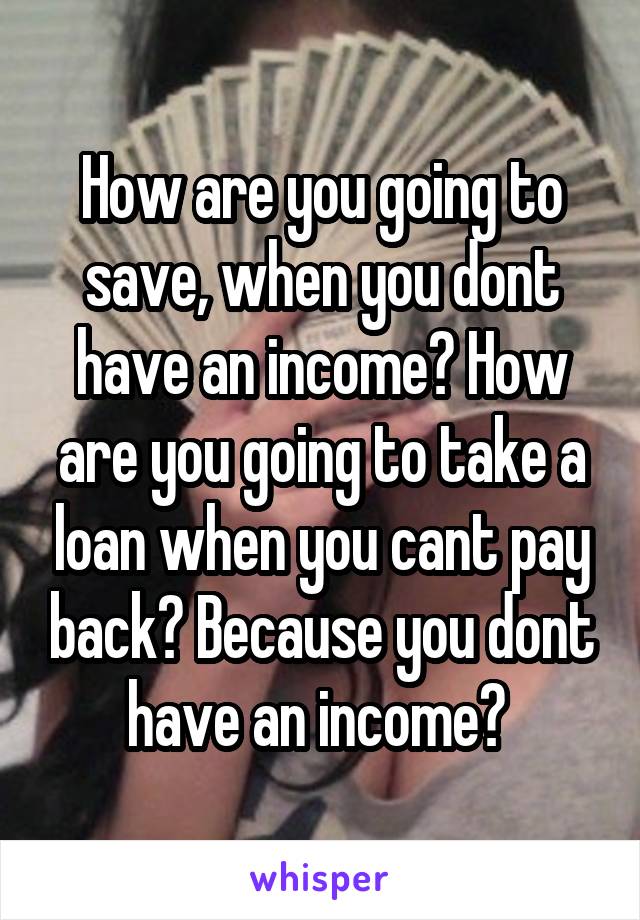 How are you going to save, when you dont have an income? How are you going to take a loan when you cant pay back? Because you dont have an income? 