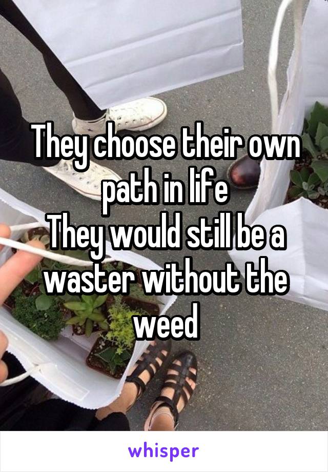 They choose their own path in life
They would still be a waster without the weed