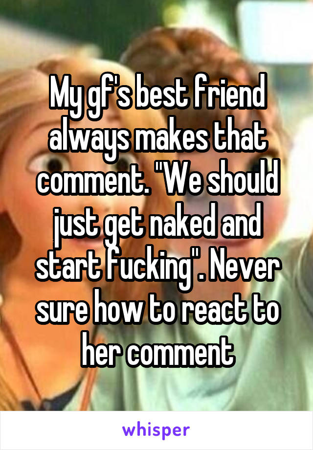 My gf's best friend always makes that comment. "We should just get naked and start fucking". Never sure how to react to her comment