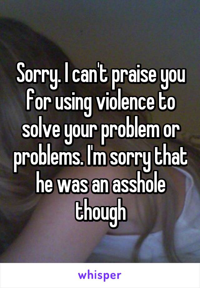 Sorry. I can't praise you for using violence to solve your problem or problems. I'm sorry that he was an asshole though
