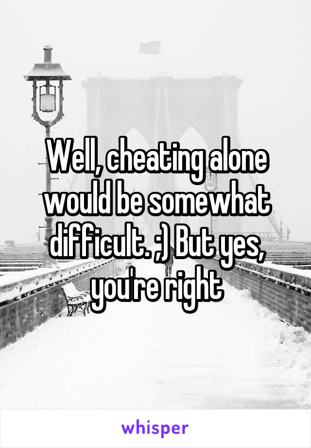 Well, cheating alone would be somewhat difficult. ;) But yes, you're right