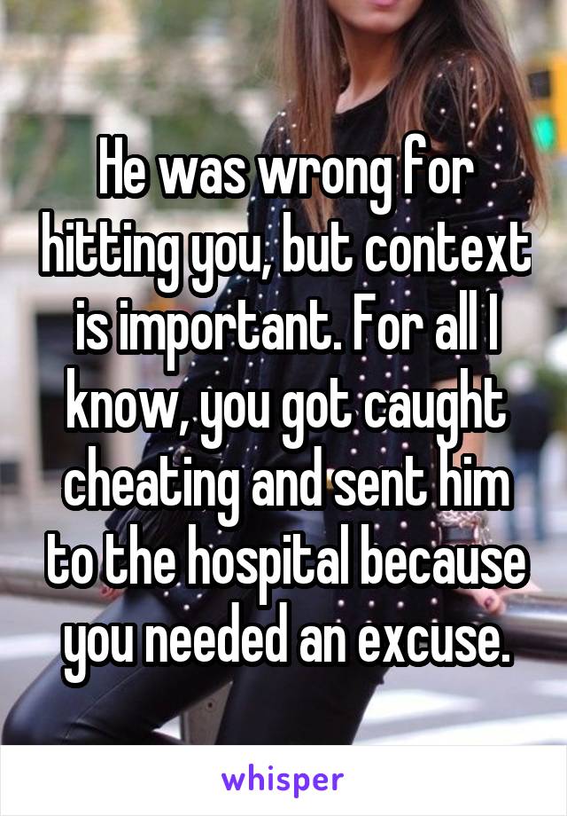 He was wrong for hitting you, but context is important. For all I know, you got caught cheating and sent him to the hospital because you needed an excuse.