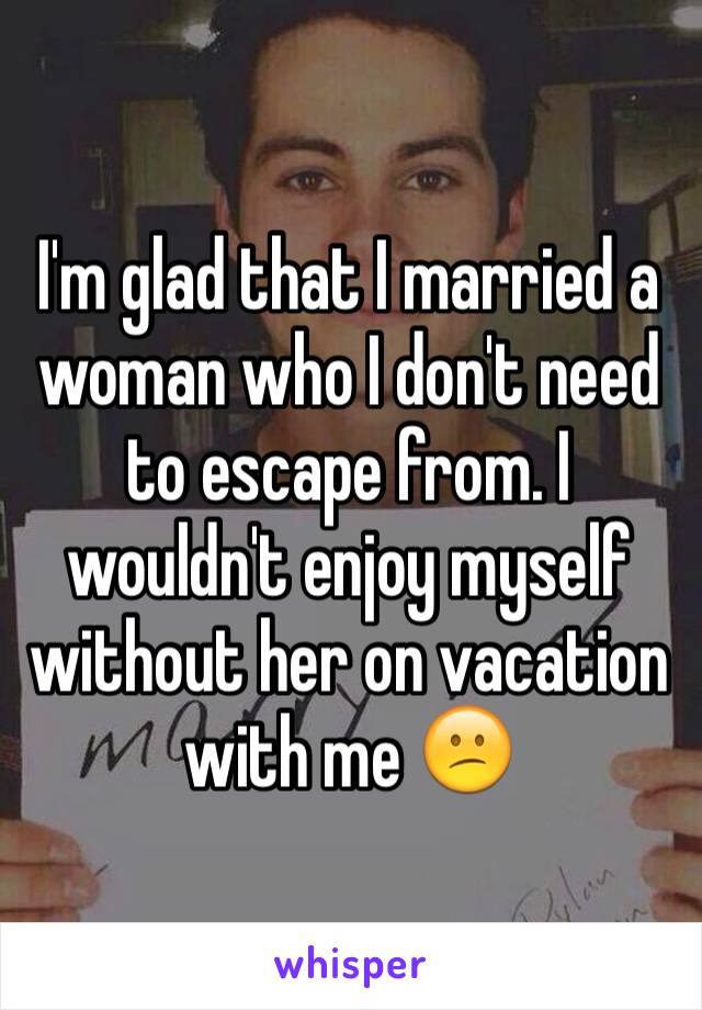 I'm glad that I married a woman who I don't need to escape from. I wouldn't enjoy myself without her on vacation with me 😕