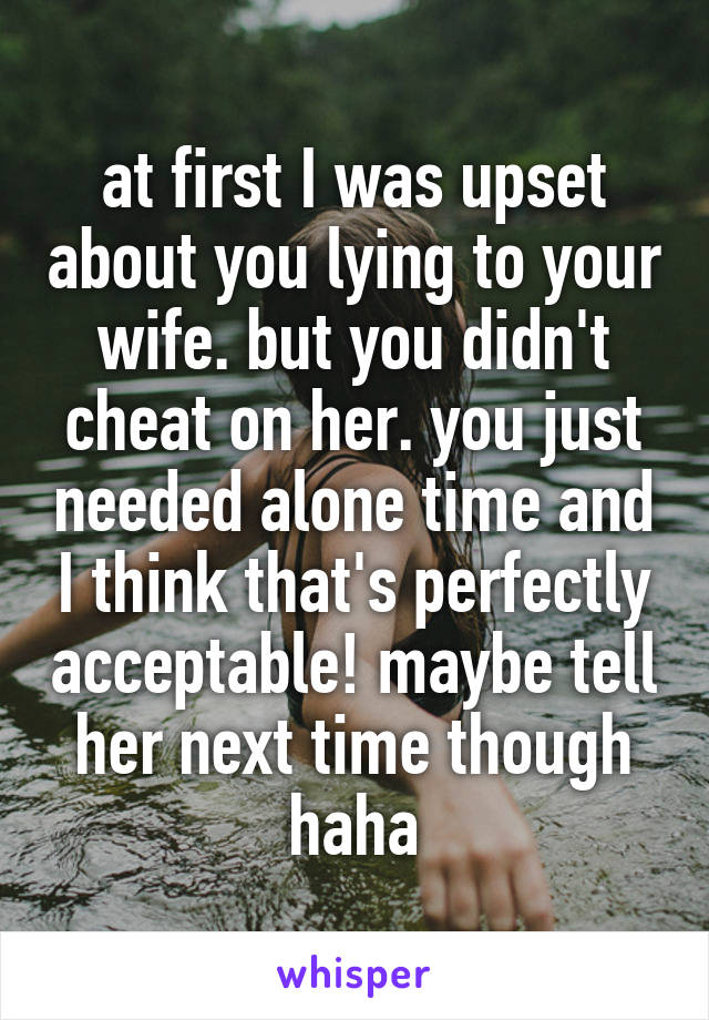 at first I was upset about you lying to your wife. but you didn't cheat on her. you just needed alone time and I think that's perfectly acceptable! maybe tell her next time though haha