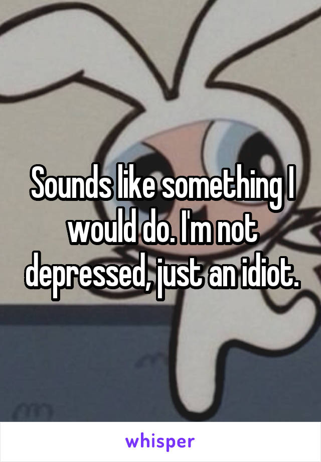 Sounds like something I would do. I'm not depressed, just an idiot.