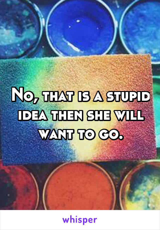 No, that is a stupid idea then she will want to go.