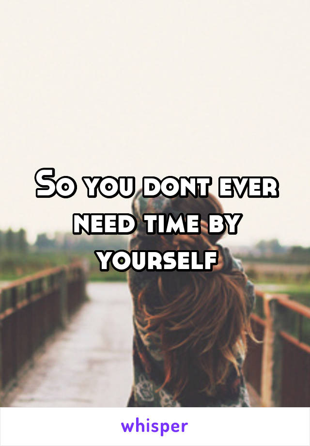 So you dont ever need time by yourself