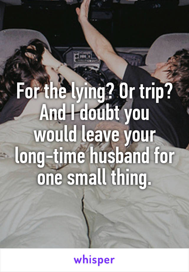 For the lying? Or trip?
And I doubt you would leave your long-time husband for one small thing.