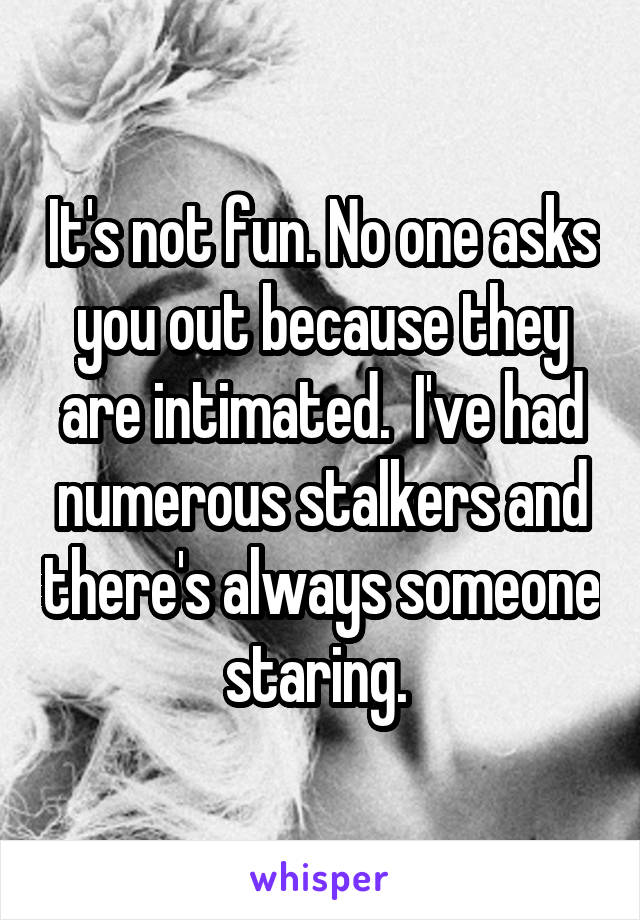 It's not fun. No one asks you out because they are intimated.  I've had numerous stalkers and there's always someone staring. 