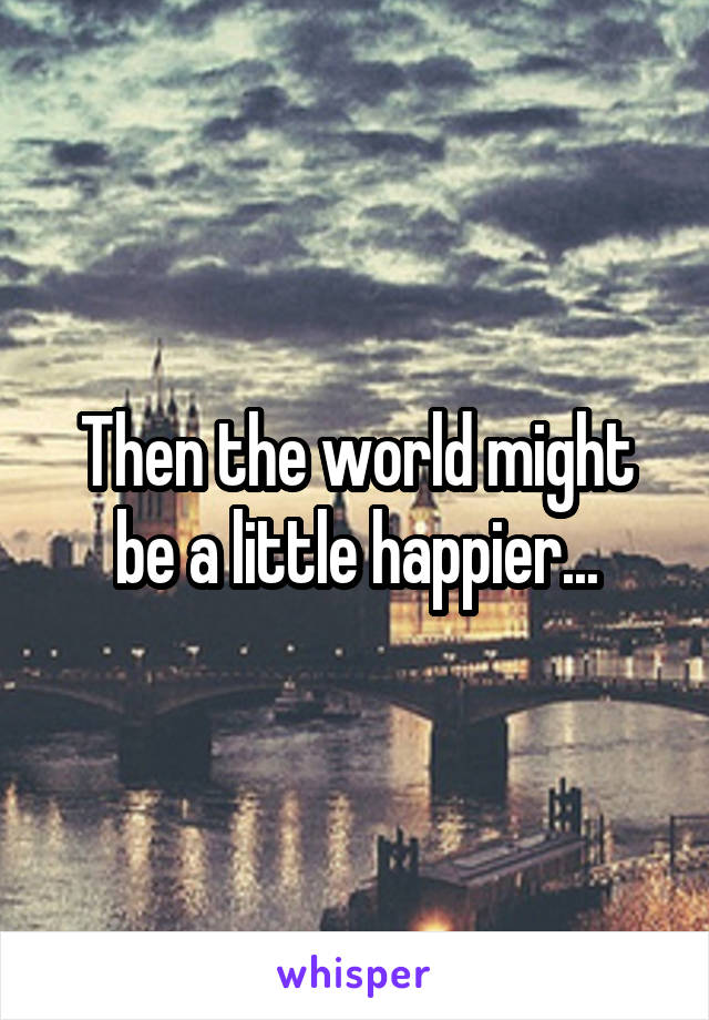 Then the world might be a little happier...