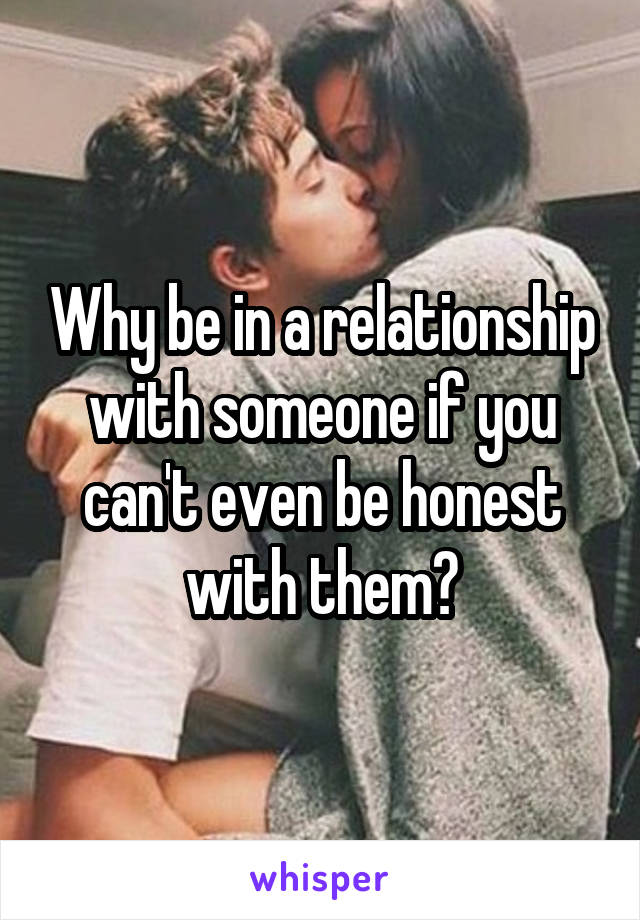 Why be in a relationship with someone if you can't even be honest with them?