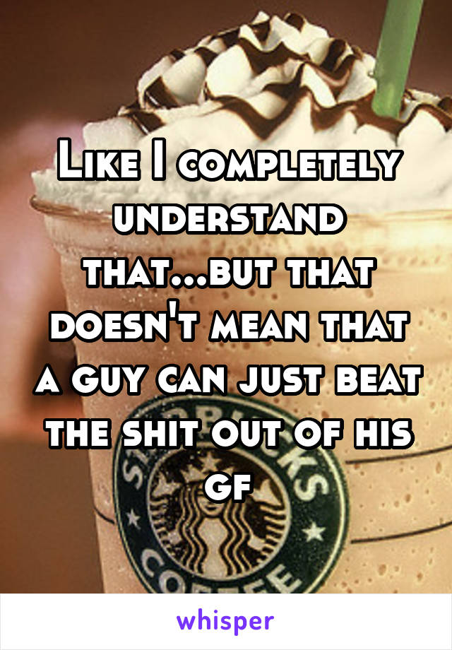 Like I completely understand that...but that doesn't mean that a guy can just beat the shit out of his gf