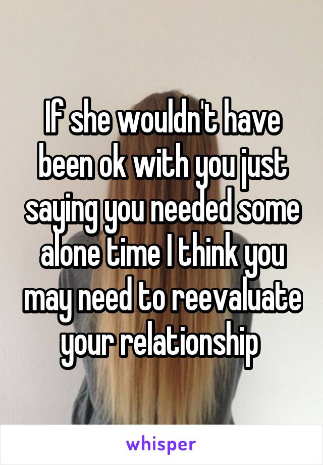 If she wouldn't have been ok with you just saying you needed some alone time I think you may need to reevaluate your relationship 