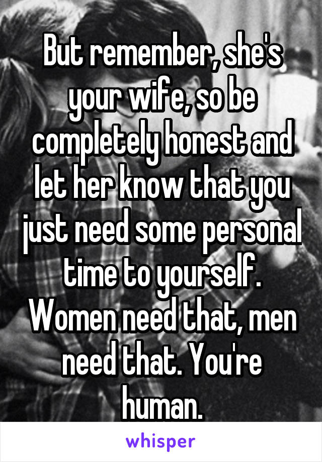 But remember, she's your wife, so be completely honest and let her know that you just need some personal time to yourself. Women need that, men need that. You're human.