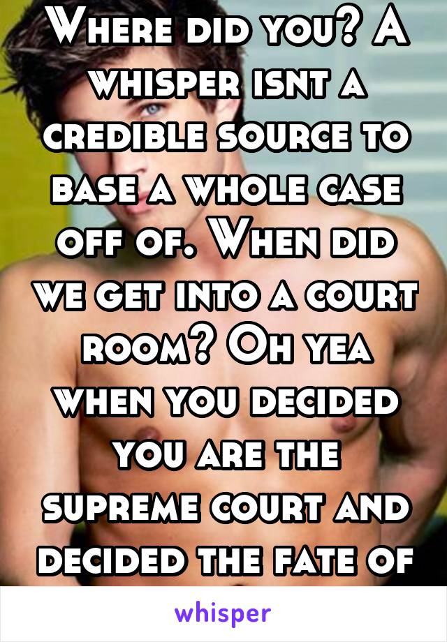 Where did you? A whisper isnt a credible source to base a whole case off of. When did we get into a court room? Oh yea when you decided you are the supreme court and decided the fate of this person