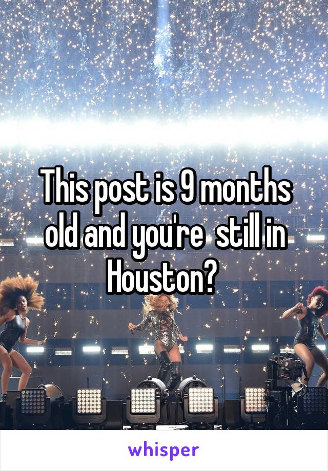 This post is 9 months old and you're  still in Houston? 