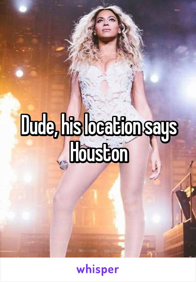 Dude, his location says Houston