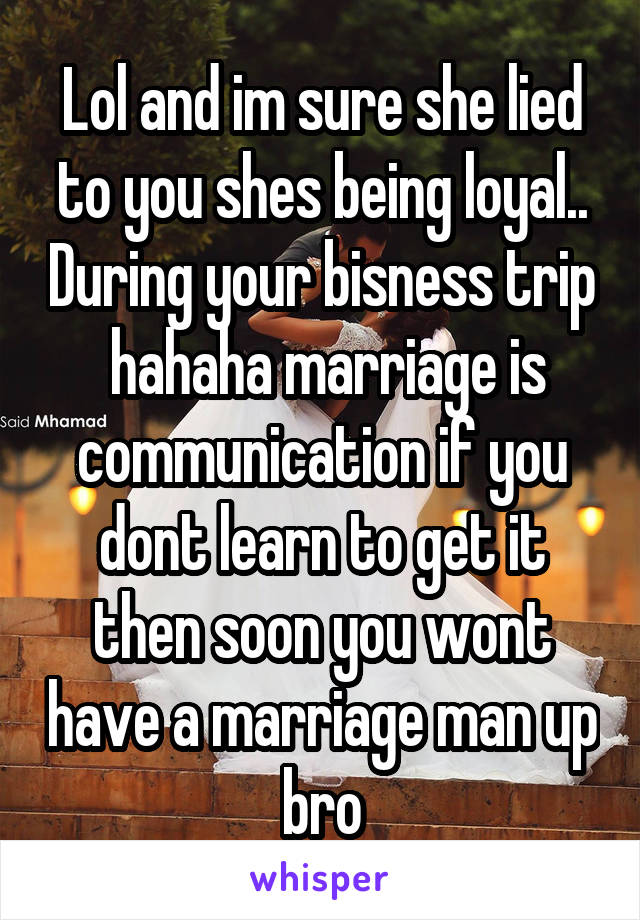 Lol and im sure she lied to you shes being loyal.. During your bisness trip  hahaha marriage is communication if you dont learn to get it then soon you wont have a marriage man up bro